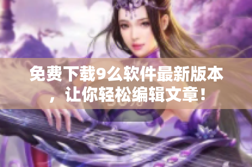 免費(fèi)下載9么軟件最新版本，讓你輕松編輯文章！