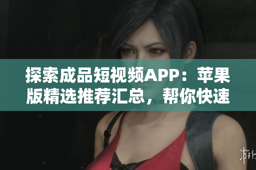 探索成品短視頻APP：蘋果版精選推薦匯總，幫你快速找到最適合你的視頻應(yīng)用！