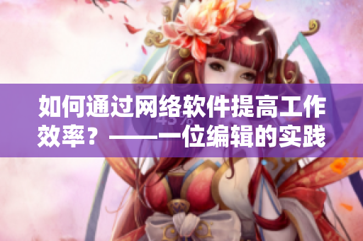 如何通過網(wǎng)絡(luò)軟件提高工作效率？——一位編輯的實(shí)踐經(jīng)驗(yàn)與心得