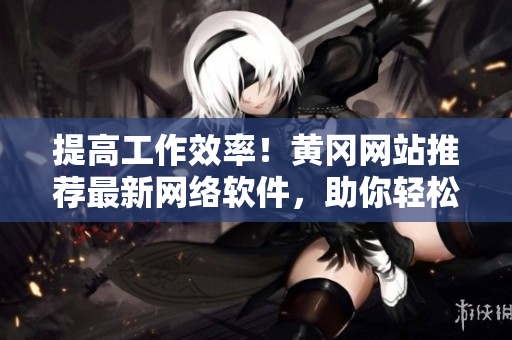 提高工作效率！黃岡網(wǎng)站推薦最新網(wǎng)絡(luò)軟件，助你輕松完成任務(wù)