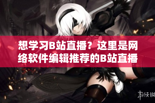 想學習B站直播？這里是網絡軟件編輯推薦的B站直播學習入門指南