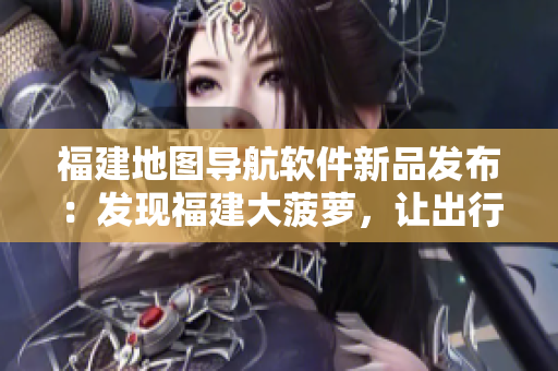 福建地圖導(dǎo)航軟件新品發(fā)布：發(fā)現(xiàn)福建大菠蘿，讓出行更暢通