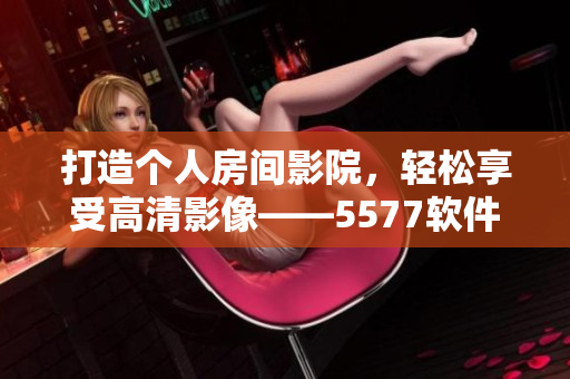 打造個(gè)人房間影院，輕松享受高清影像——5577軟件指南