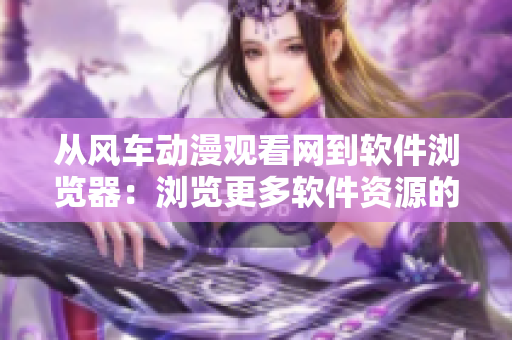 從風(fēng)車動(dòng)漫觀看網(wǎng)到軟件瀏覽器：瀏覽更多軟件資源的全新選擇！