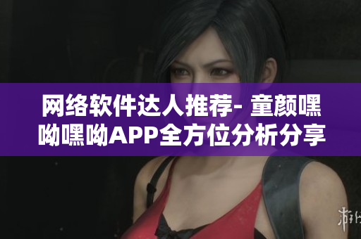網(wǎng)絡軟件達人推薦- 童顏嘿呦嘿呦APP全方位分析分享