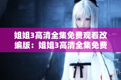 姐姐3高清全集免費(fèi)觀看改編版：姐姐3高清全集免費(fèi)在線播放教程分享