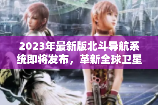 2023年最新版北斗導(dǎo)航系統(tǒng)即將發(fā)布，革新全球衛(wèi)星導(dǎo)航領(lǐng)域