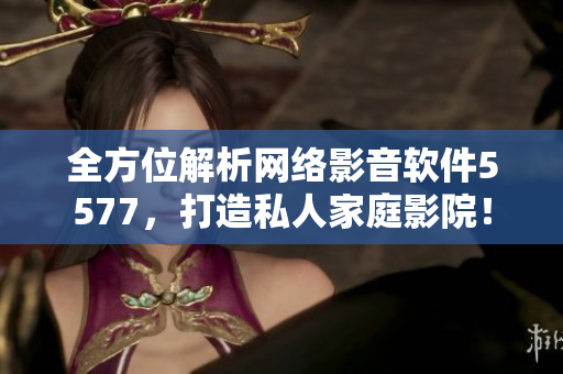 全方位解析網(wǎng)絡(luò)影音軟件5577，打造私人家庭影院！
