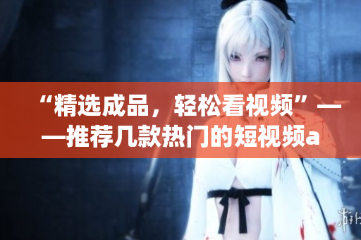 “精選成品，輕松看視頻”——推薦幾款熱門(mén)的短視頻app下載推薦