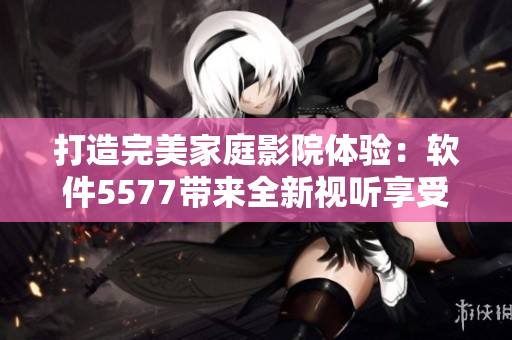 打造完美家庭影院體驗(yàn)：軟件5577帶來(lái)全新視聽(tīng)享受！
