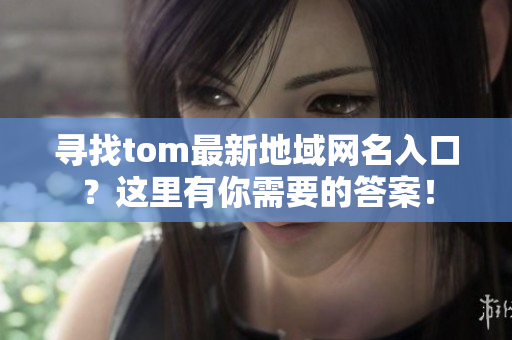 尋找tom最新地域網(wǎng)名入口？這里有你需要的答案！