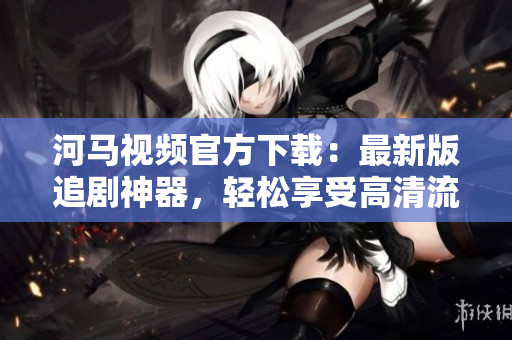 河馬視頻官方下載：最新版追劇神器，輕松享受高清流暢影音