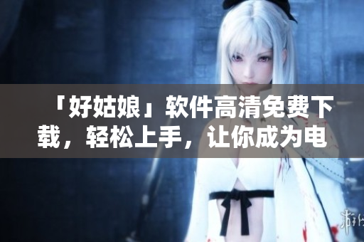 「好姑娘」軟件高清免費下載，輕松上手，讓你成為電腦達人！