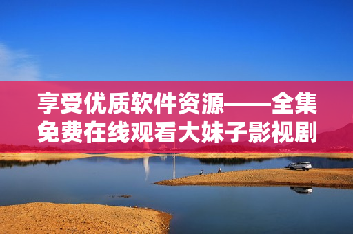 享受優(yōu)質(zhì)軟件資源——全集免費(fèi)在線觀看大妹子影視劇