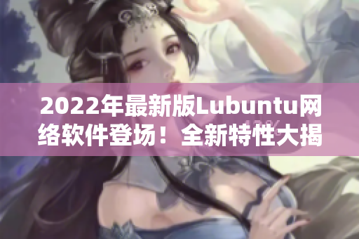 2022年最新版Lubuntu網(wǎng)絡軟件登場！全新特性大揭秘！