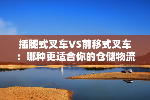 插腿式叉車VS前移式叉車：哪種更適合你的倉儲物流操作？