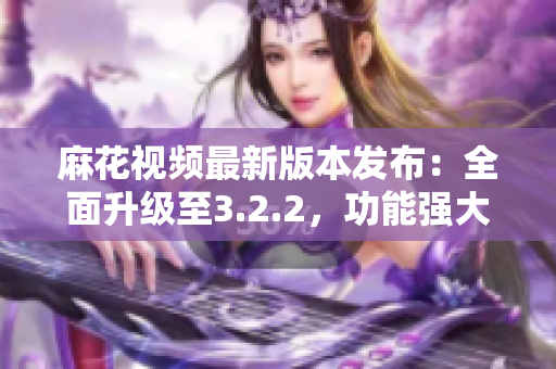麻花視頻最新版本發(fā)布：全面升級至3.2.2，功能強(qiáng)大優(yōu)化升級