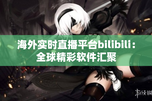 海外實時直播平臺bilibili：全球精彩軟件匯聚