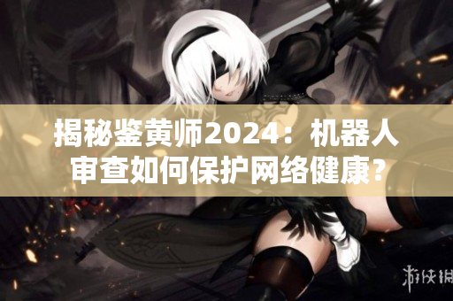 揭秘鑒黃師2024：機器人審查如何保護網絡健康？
