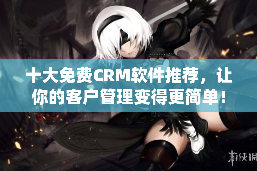 十大免費CRM軟件推薦，讓你的客戶管理變得更簡單！