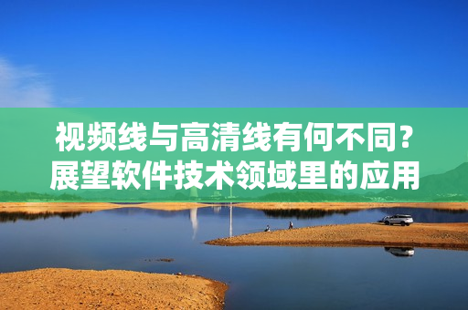 視頻線與高清線有何不同？展望軟件技術(shù)領(lǐng)域里的應(yīng)用效果