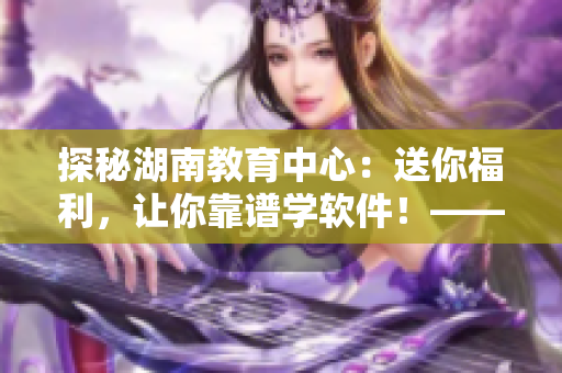 探秘湖南教育中心：送你福利，讓你靠譜學(xué)軟件！——導(dǎo)讀