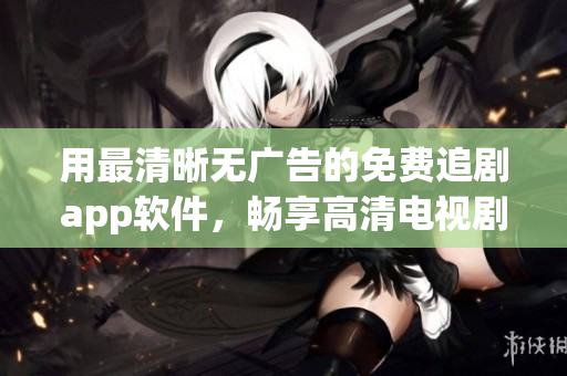 用最清晰無(wú)廣告的免費(fèi)追劇app軟件，暢享高清電視劇