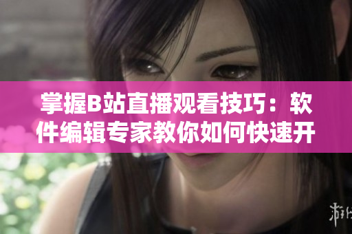掌握B站直播觀看技巧：軟件編輯專家教你如何快速開啟直播！