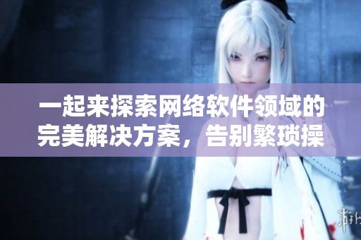 一起來探索網(wǎng)絡(luò)軟件領(lǐng)域的完美解決方案，告別繁瑣操作！——讓你的程序更高效！