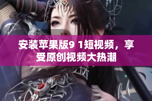 安裝蘋果版9 1短視頻，享受原創(chuàng)視頻大熱潮