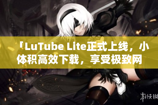 「LuTube Lite正式上線，小體積高效下載，享受極致網(wǎng)絡(luò)流暢體驗」