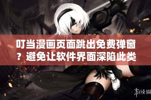 叮當漫畫頁面跳出免費彈窗？避免讓軟件界面深陷此類問題的解決方法