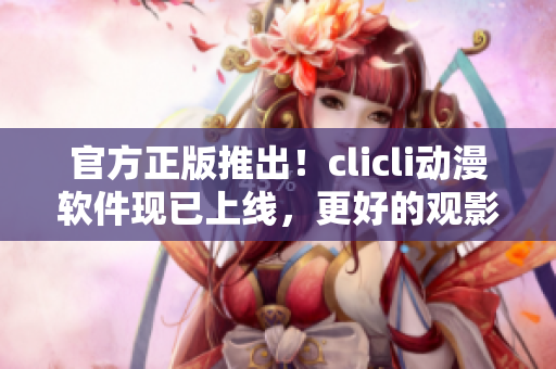 官方正版推出！clicli動(dòng)漫軟件現(xiàn)已上線，更好的觀影體驗(yàn)等你來(lái)享！