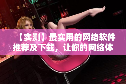 【實測】最實用的網(wǎng)絡軟件推薦及下載，讓你的網(wǎng)絡體驗更輕松！