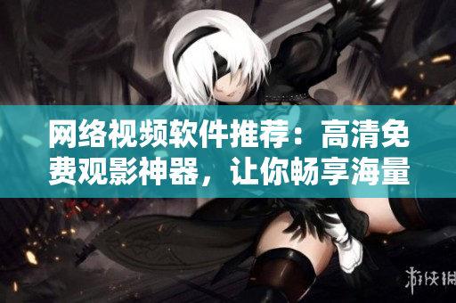網(wǎng)絡(luò)視頻軟件推薦：高清免費(fèi)觀影神器，讓你暢享海量影視資源