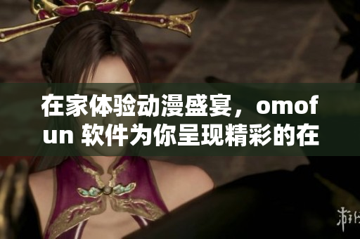 在家體驗動漫盛宴，omofun 軟件為你呈現(xiàn)精彩的在線觀賞體驗