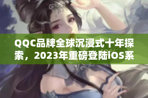 QQC品牌全球沉浸式十年探索，2023年重磅登陸iOS系統(tǒng)
