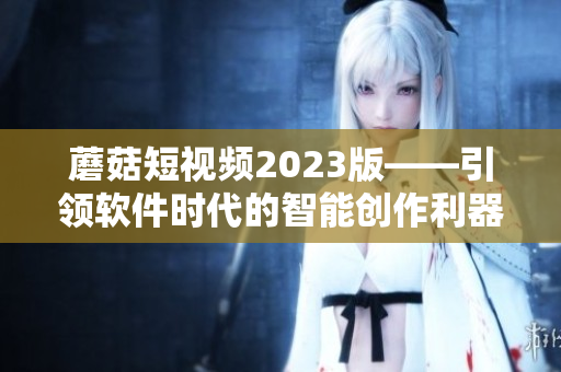 蘑菇短視頻2023版——引領(lǐng)軟件時(shí)代的智能創(chuàng)作利器