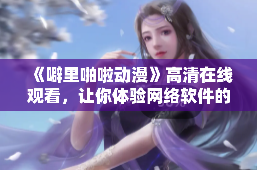 《噼里啪啦動漫》高清在線觀看，讓你體驗網(wǎng)絡軟件的無限可能！