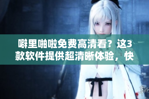 噼里啪啦免費(fèi)高清看？這3款軟件提供超清晰體驗(yàn)，快來試試！