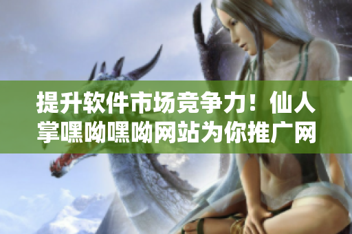 提升軟件市場競爭力！仙人掌嘿呦嘿呦網(wǎng)站為你推廣網(wǎng)絡(luò)軟件必備的營銷策略