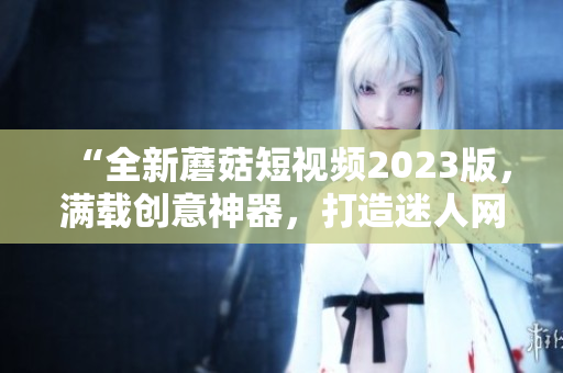 “全新蘑菇短視頻2023版，滿載創(chuàng)意神器，打造迷人網(wǎng)絡世界”