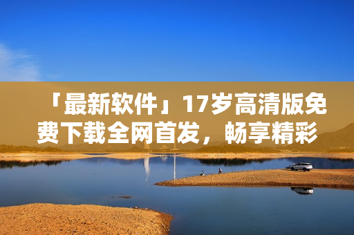 「最新軟件」17歲高清版免費下載全網(wǎng)首發(fā)，暢享精彩視聽體驗！