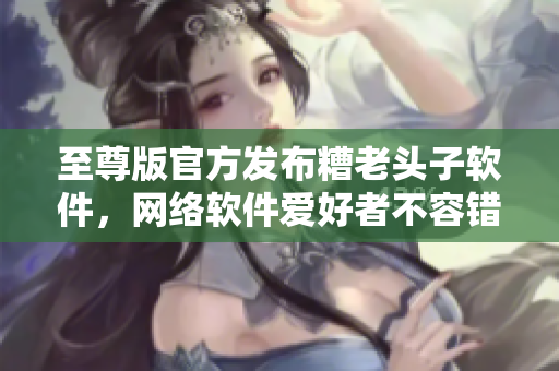 至尊版官方發(fā)布糟老頭子軟件，網(wǎng)絡(luò)軟件愛(ài)好者不容錯(cuò)過(guò)！