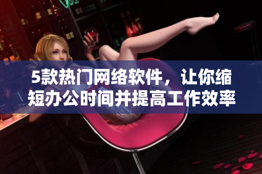 5款熱門網絡軟件，讓你縮短辦公時間并提高工作效率!