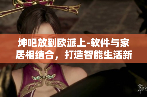 坤吧放到歐派上-軟件與家居相結(jié)合，打造智能生活新體驗(yàn)
