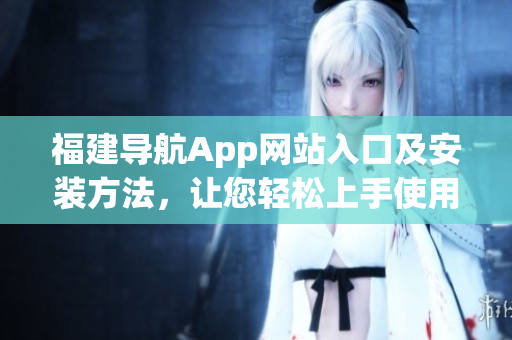 福建導(dǎo)航App網(wǎng)站入口及安裝方法，讓您輕松上手使用這款高質(zhì)量軟件！