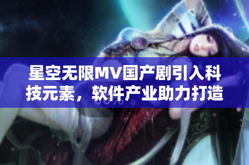 星空無限MV國產(chǎn)劇引入科技元素，軟件產(chǎn)業(yè)助力打造未來之作