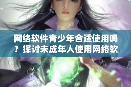 網(wǎng)絡(luò)軟件青少年合適使用嗎？探討未成年人使用網(wǎng)絡(luò)軟件的風(fēng)險(xiǎn)和安全問(wèn)題