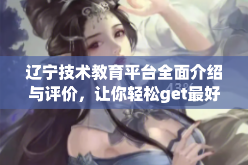 遼寧技術(shù)教育平臺(tái)全面介紹與評(píng)價(jià)，讓你輕松get最好的軟件實(shí)用指南